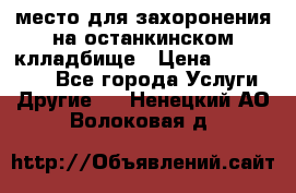 место для захоронения на останкинском клладбище › Цена ­ 1 000 000 - Все города Услуги » Другие   . Ненецкий АО,Волоковая д.